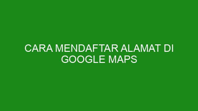 Cara Mendaftar Alamat Di Google Maps